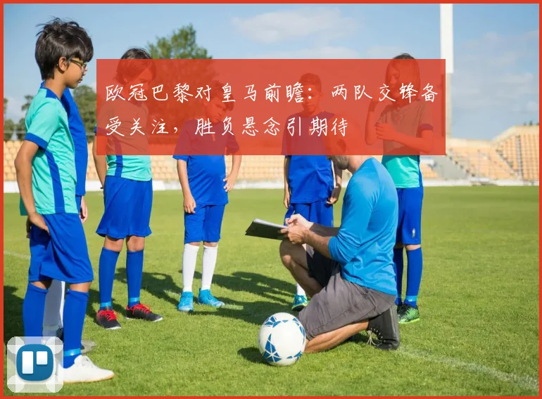欧冠巴黎对皇马前瞻：两队交锋备受关注，胜负悬念引期待