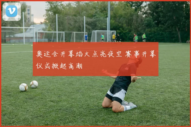 奥运会开幕焰火点亮夜空 赛事开幕仪式掀起高潮