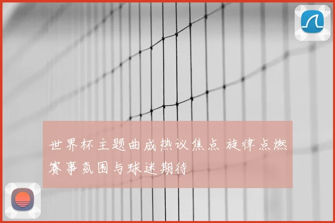 世界杯主题曲成热议焦点 旋律点燃赛事氛围与球迷期待