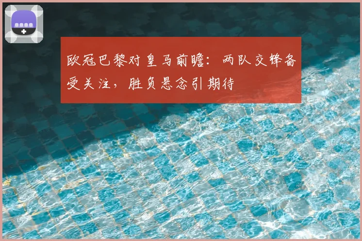欧冠巴黎对皇马前瞻：两队交锋备受关注，胜负悬念引期待