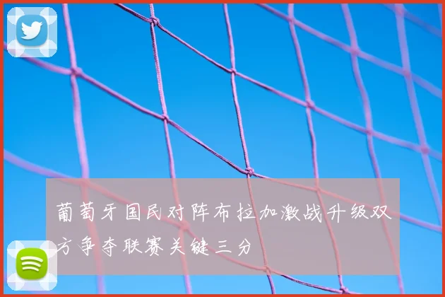 葡萄牙国民对阵布拉加激战升级双方争夺联赛关键三分