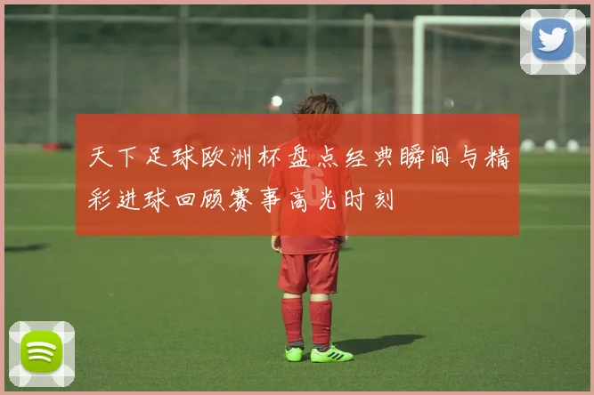 天下足球欧洲杯盘点经典瞬间与精彩进球回顾赛事高光时刻