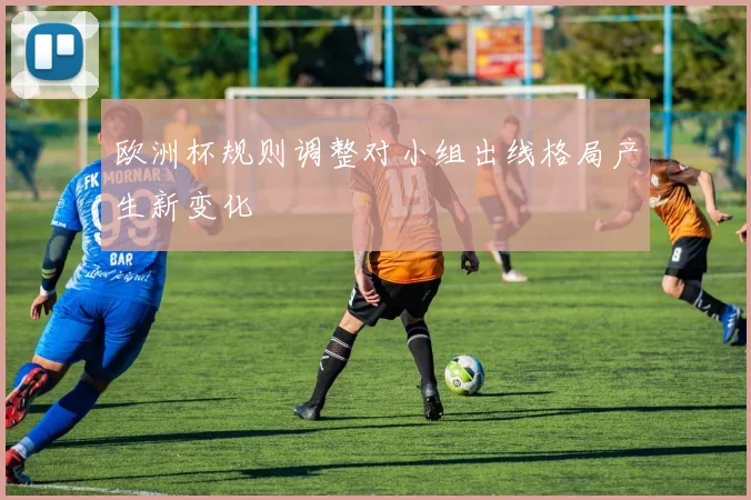 欧洲杯规则调整对小组出线格局产生新变化