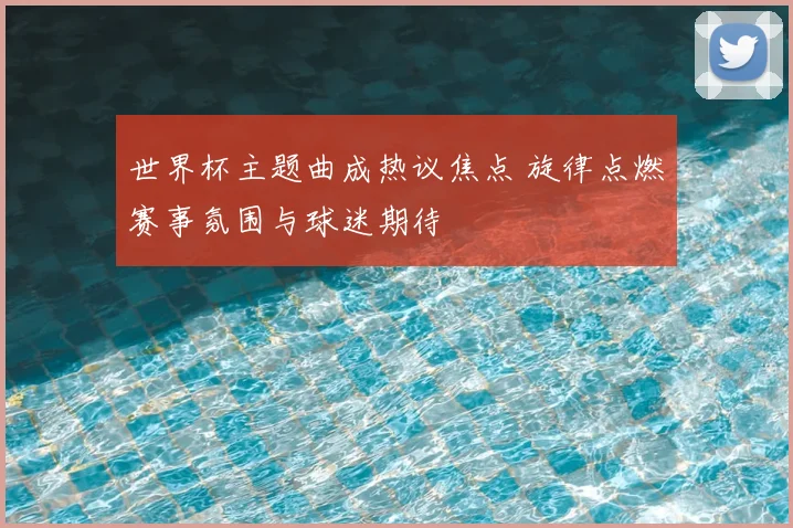世界杯主题曲成热议焦点 旋律点燃赛事氛围与球迷期待