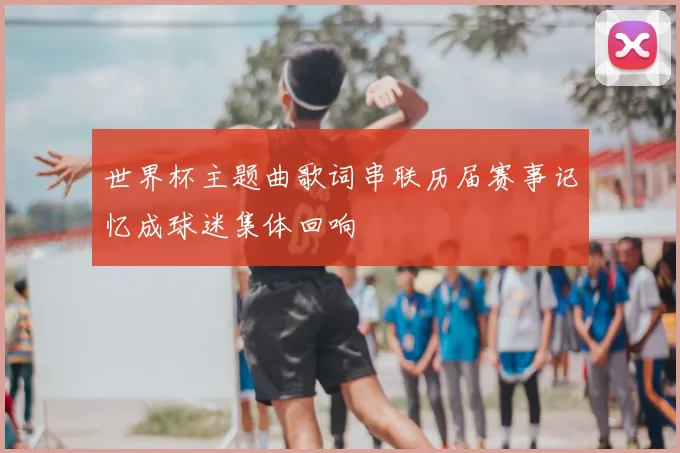 世界杯主题曲歌词串联历届赛事记忆成球迷集体回响