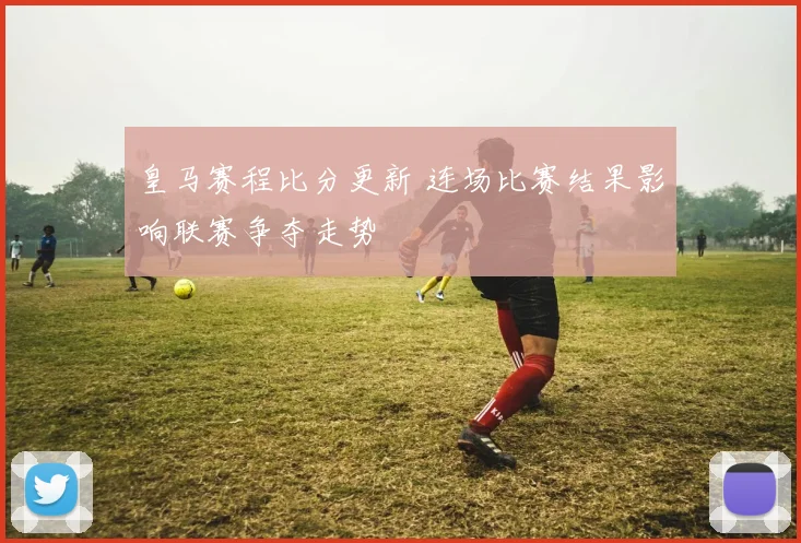 皇马赛程比分更新 连场比赛结果影响联赛争夺走势