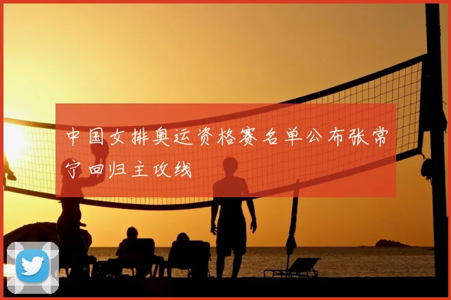 中国女排奥运资格赛名单公布张常宁回归主攻线