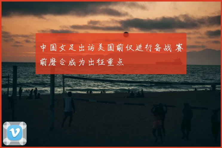 中国女足出访美国前仅进行备战 赛前磨合成为出征重点