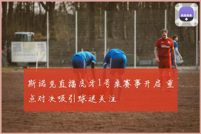 斯诺克直播虎牙1号桌赛事开启 重点对决吸引球迷关注