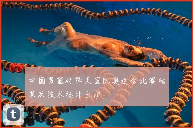 中国男篮对阵美国队奥运会比赛结果及技术统计出炉