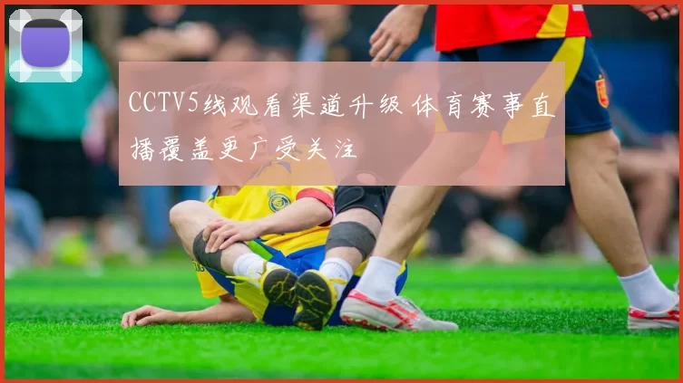 CCTV5线观看渠道升级 体育赛事直播覆盖更广受关注