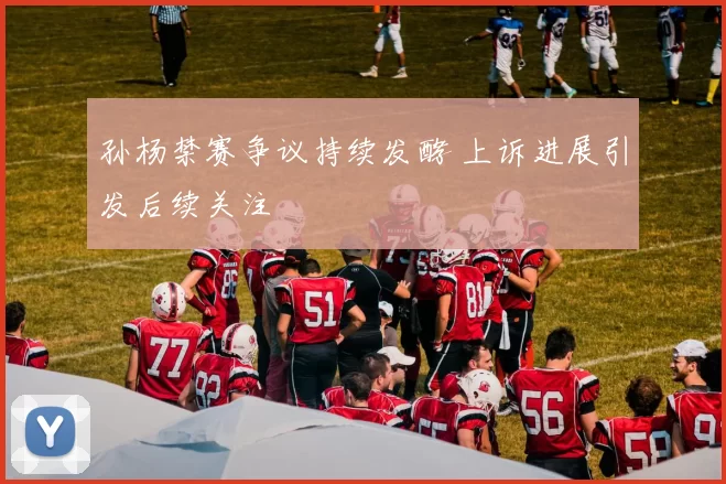 孙杨禁赛争议持续发酵 上诉进展引发后续关注