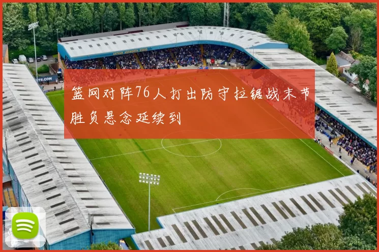 篮网对阵76人打出防守拉锯战末节胜负悬念延续到