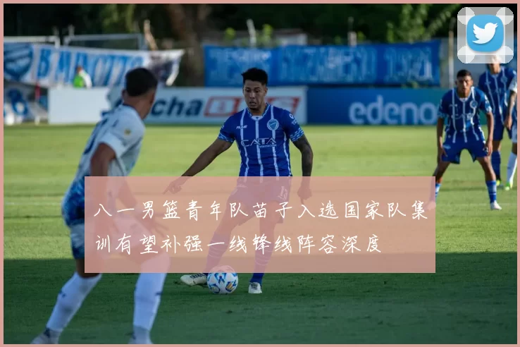 八一男篮青年队苗子入选国家队集训有望补强一线锋线阵容深度