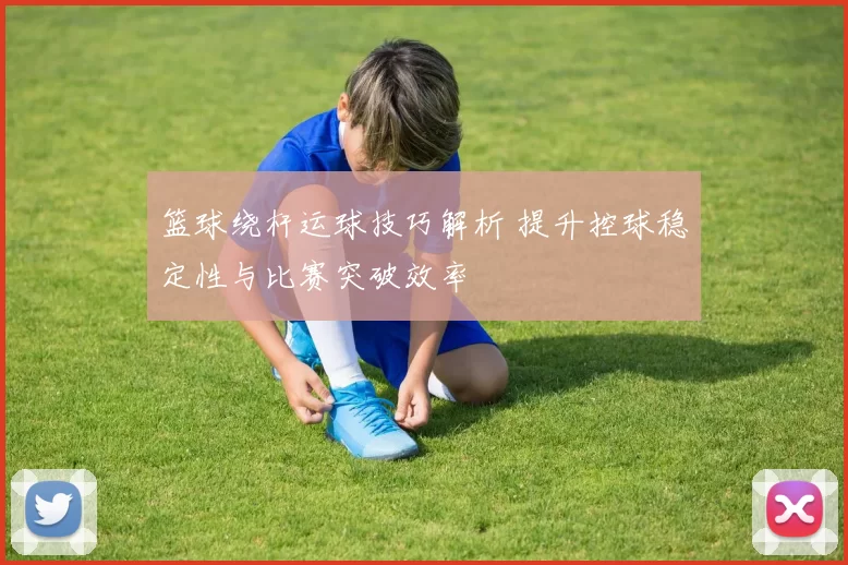 篮球绕杆运球技巧解析 提升控球稳定性与比赛突破效率