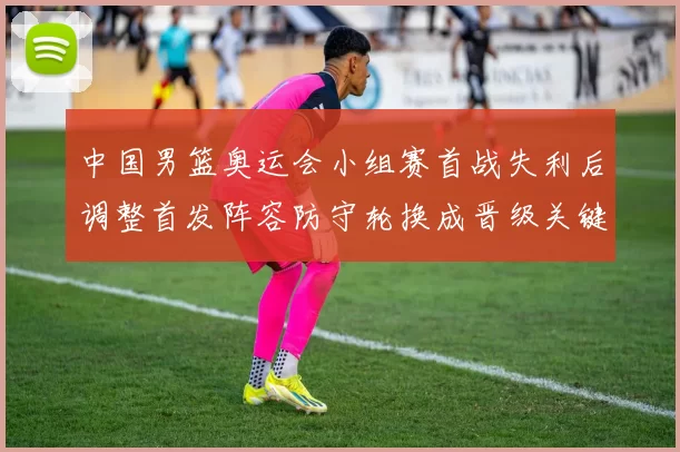 中国男篮奥运会小组赛首战失利后调整首发阵容防守轮换成晋级关键