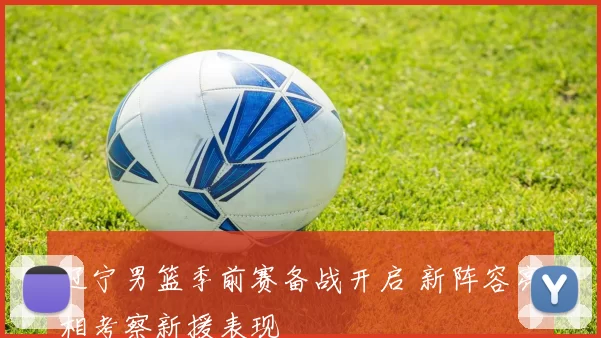 辽宁男篮季前赛备战开启 新阵容亮相考察新援表现