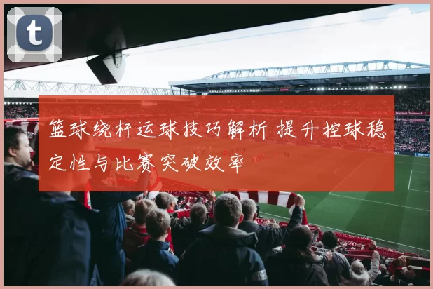篮球绕杆运球技巧解析 提升控球稳定性与比赛突破效率