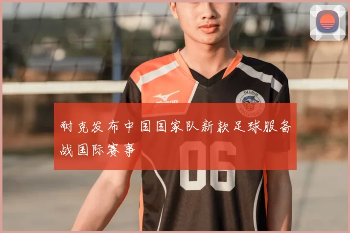 耐克发布中国国家队新款足球服备战国际赛事