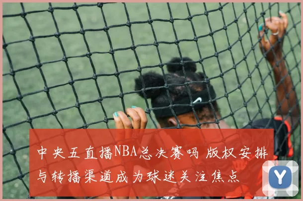 中央五直播NBA总决赛吗 版权安排与转播渠道成为球迷关注焦点