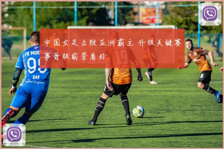 中国女足击败亚洲霸主 升级关键赛事晋级前景看好