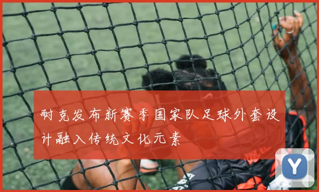 耐克发布新赛季国家队足球外套设计融入传统文化元素