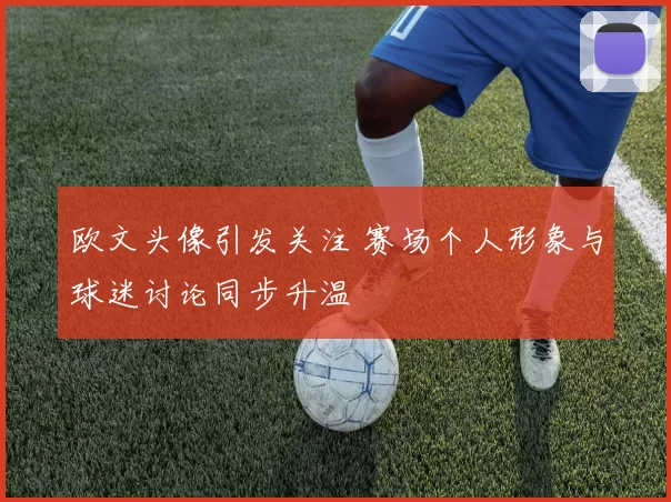 欧文头像引发关注 赛场个人形象与球迷讨论同步升温