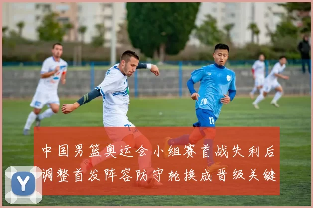 中国男篮奥运会小组赛首战失利后调整首发阵容防守轮换成晋级关键