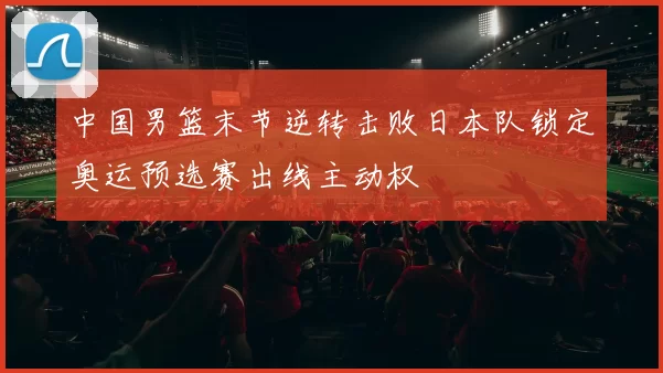 中国男篮末节逆转击败日本队锁定奥运预选赛出线主动权