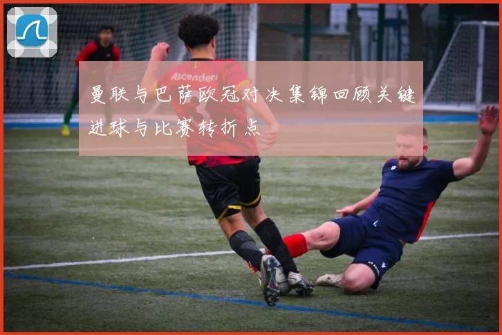 曼联与巴萨欧冠对决集锦回顾关键进球与比赛转折点