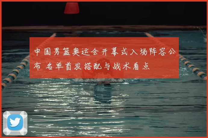 中国男篮奥运会开幕式入场阵容公布 名单首发搭配与战术看点