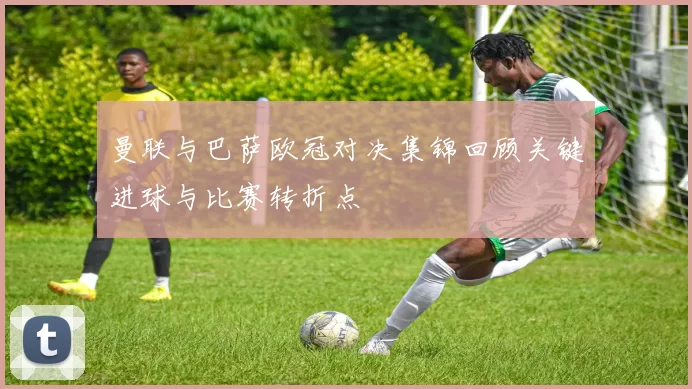 曼联与巴萨欧冠对决集锦回顾关键进球与比赛转折点