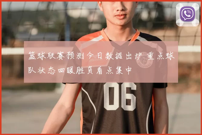 篮球联赛预测今日数据出炉 重点球队状态回暖胜负看点集中