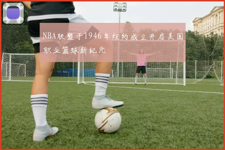 NBA联盟于1946年纽约成立开启美国职业篮球新纪元