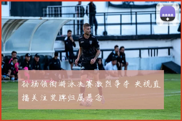 孙杨领衔游泳决赛激烈争夺 央视直播关注奖牌归属悬念
