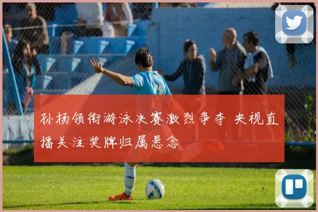 孙杨领衔游泳决赛激烈争夺 央视直播关注奖牌归属悬念