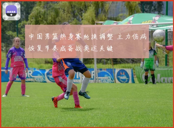 中国男篮热身赛轮换调整 主力伤病恢复节奏成备战奥运关键