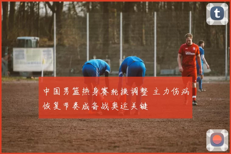 中国男篮热身赛轮换调整 主力伤病恢复节奏成备战奥运关键