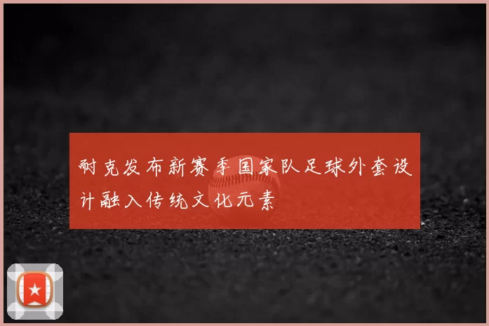 耐克发布新赛季国家队足球外套设计融入传统文化元素