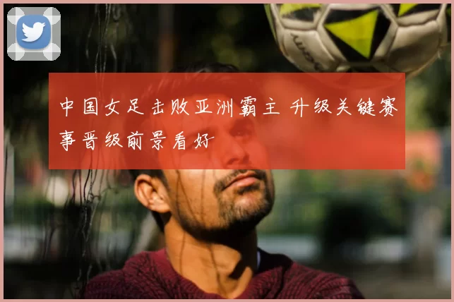 中国女足击败亚洲霸主 升级关键赛事晋级前景看好