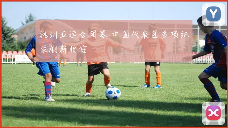 杭州亚运会闭幕 中国代表团多项纪录刷新收官