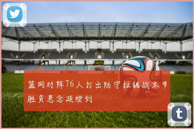 篮网对阵76人打出防守拉锯战末节胜负悬念延续到