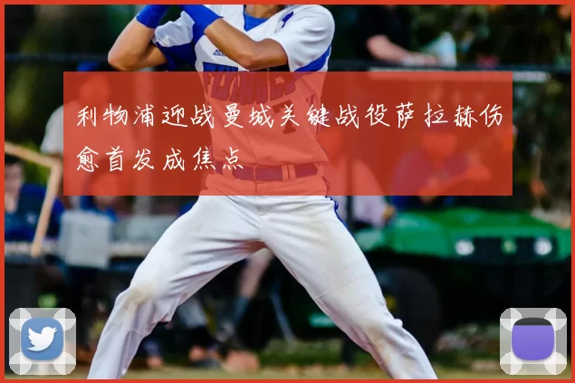 利物浦迎战曼城关键战役萨拉赫伤愈首发成焦点