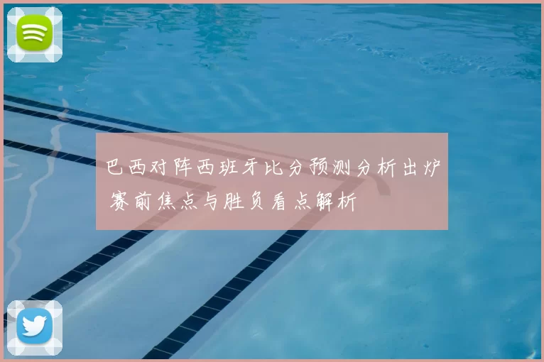 巴西对阵西班牙比分预测分析出炉 赛前焦点与胜负看点解析