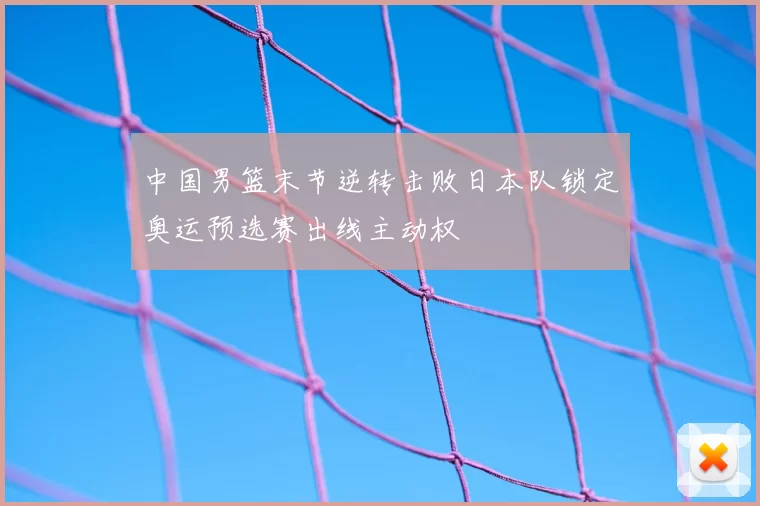 中国男篮末节逆转击败日本队锁定奥运预选赛出线主动权